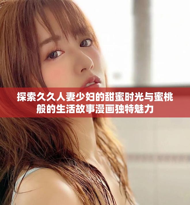 探索久久人妻少妇的甜蜜时光与蜜桃般的生活故事漫画独特魅力