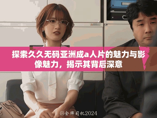 探索久久无码亚洲成a人片的魅力与影像魅力，揭示其背后深意