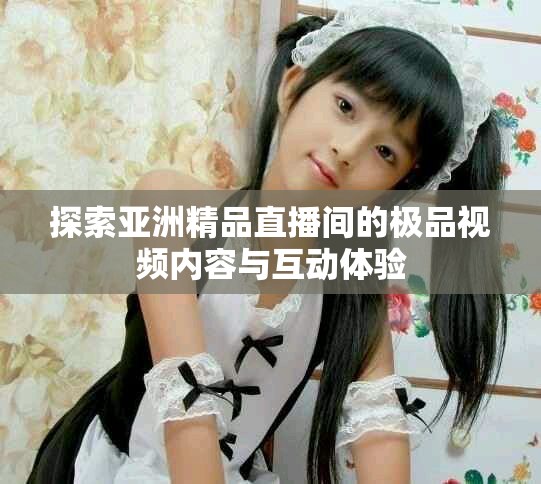 探索亚洲精品直播间的极品视频内容与互动体验