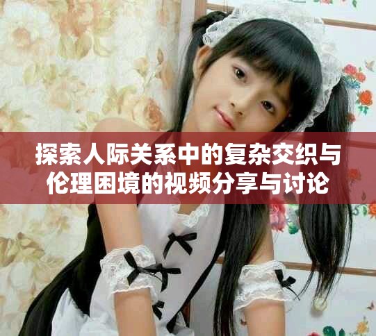 探索人际关系中的复杂交织与伦理困境的视频分享与讨论