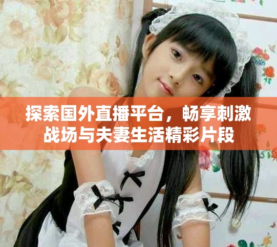 探索国外直播平台，畅享刺激战场与夫妻生活精彩片段