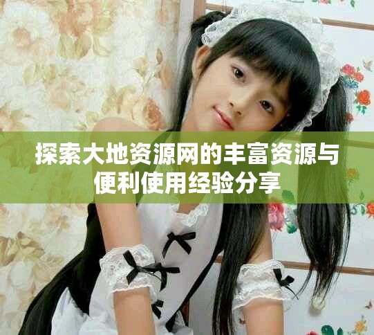 探索大地资源网的丰富资源与便利使用经验分享