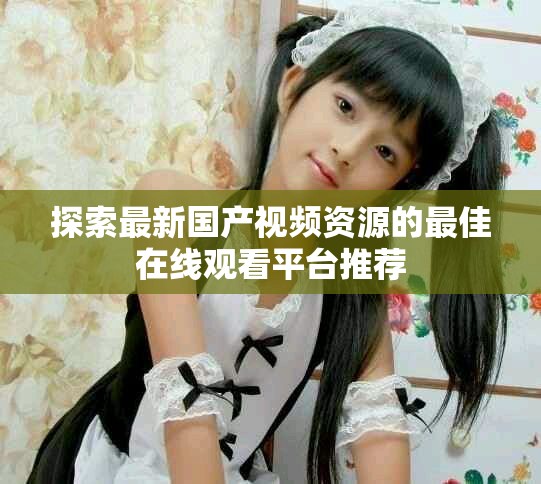 探索最新国产视频资源的最佳在线观看平台推荐