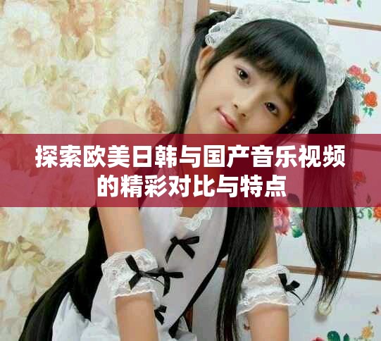 探索欧美日韩与国产音乐视频的精彩对比与特点