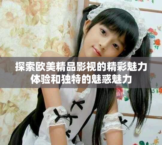 探索欧美精品影视的精彩魅力体验和独特的魅惑魅力