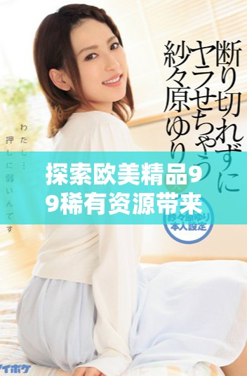 探索欧美精品99稀有资源带来的无限精彩体验与多样选择