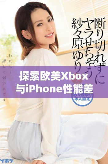 探索欧美Xbox与iPhone性能差异的深入分析与对比