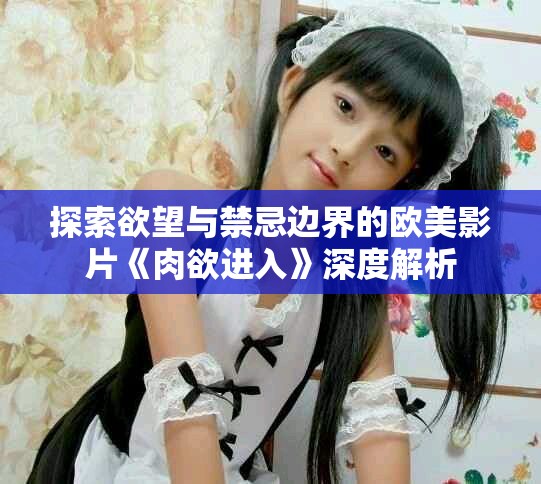 探索欲望与禁忌边界的欧美影片《肉欲进入》深度解析