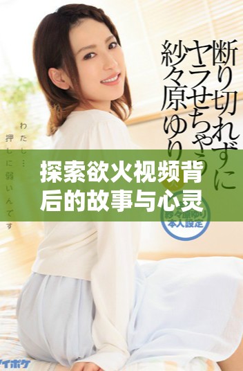 探索欲火视频背后的故事与心灵深处的渴望与激情