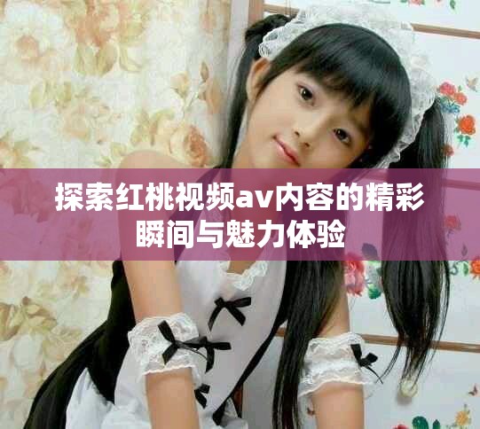 探索红桃视频av内容的精彩瞬间与魅力体验