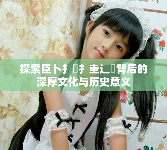 探索臣卜扌喿扌圭辶畐背后的深厚文化与历史意义