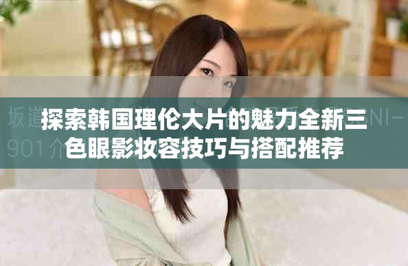 探索韩国理伦大片的魅力全新三色眼影妆容技巧与搭配推荐