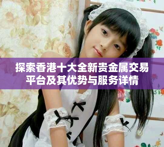 探索香港十大全新贵金属交易平台及其优势与服务详情