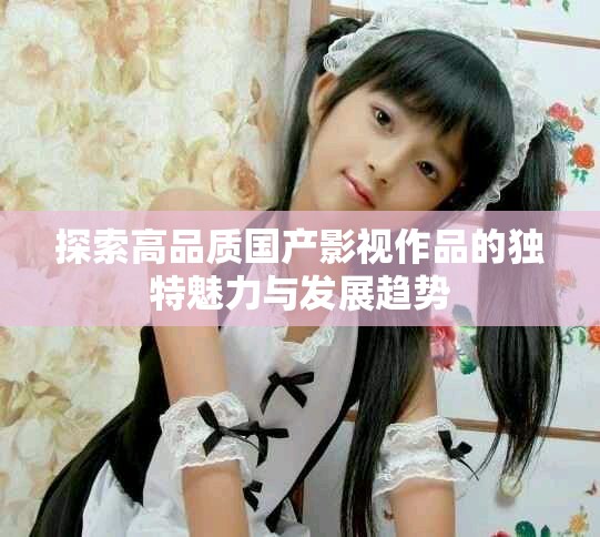 探索高品质国产影视作品的独特魅力与发展趋势