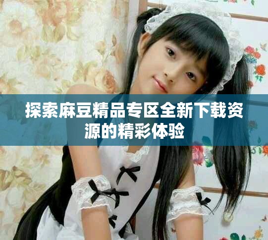 探索麻豆精品专区全新下载资源的精彩体验