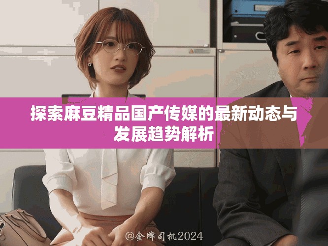 探索麻豆精品国产传媒的最新动态与发展趋势解析