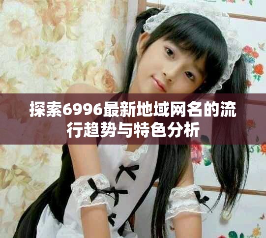 探索6996最新地域网名的流行趋势与特色分析