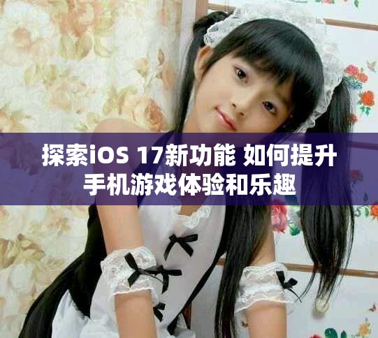 探索iOS 17新功能 如何提升手机游戏体验和乐趣