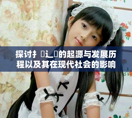 探讨扌喿辶畐的起源与发展历程以及其在现代社会的影响