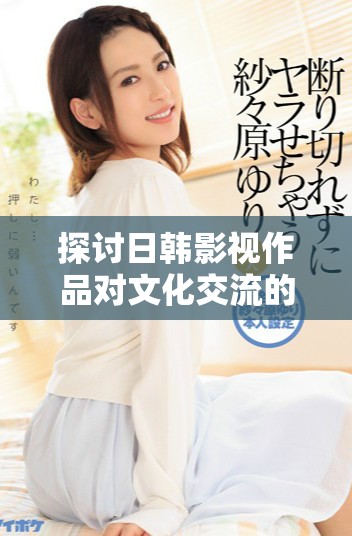 探讨日韩影视作品对文化交流的深远影响与发展