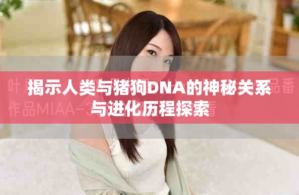 揭示人类与猪狗DNA的神秘关系与进化历程探索