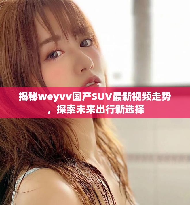 揭秘weyvv国产SUV最新视频走势，探索未来出行新选择