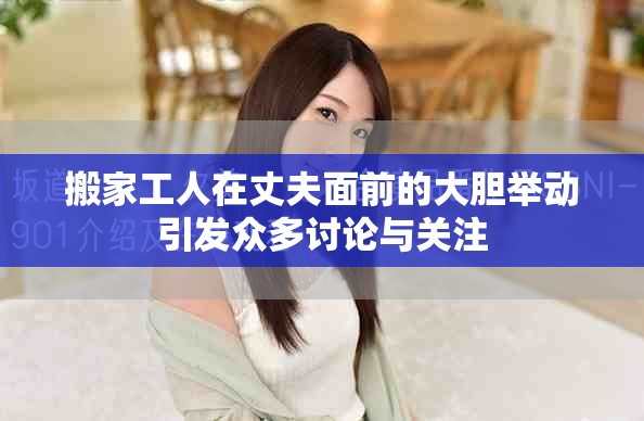 搬家工人在丈夫面前的大胆举动引发众多讨论与关注