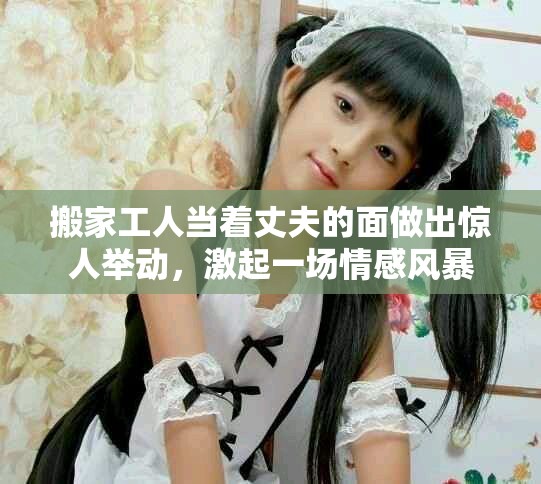 搬家工人当着丈夫的面做出惊人举动，激起一场情感风暴