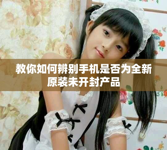 教你如何辨别手机是否为全新原装未开封产品