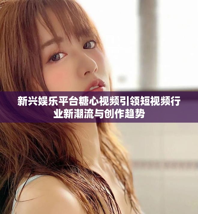 新兴娱乐平台糖心视频引领短视频行业新潮流与创作趋势