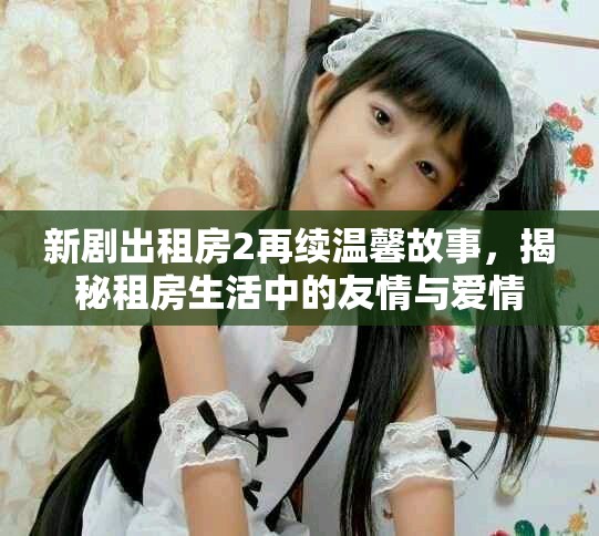新剧出租房2再续温馨故事，揭秘租房生活中的友情与爱情