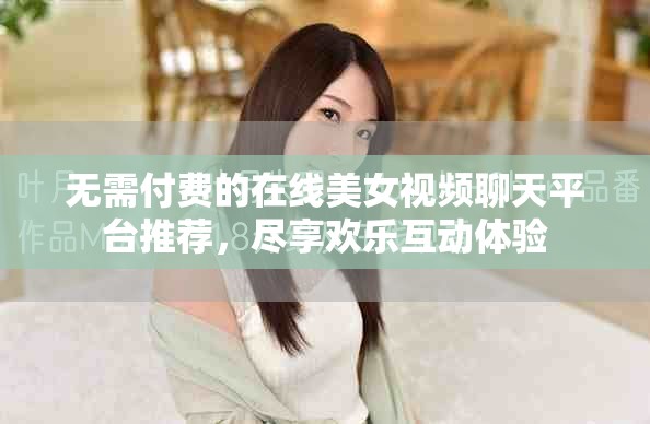 无需付费的在线美女视频聊天平台推荐，尽享欢乐互动体验