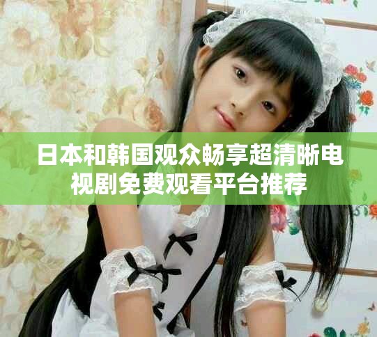 日本和韩国观众畅享超清晰电视剧免费观看平台推荐