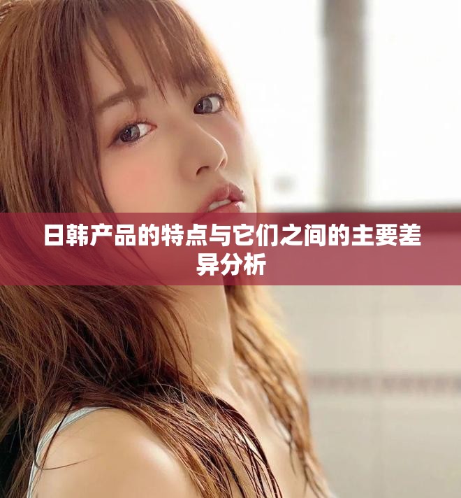 日韩产品的特点与它们之间的主要差异分析