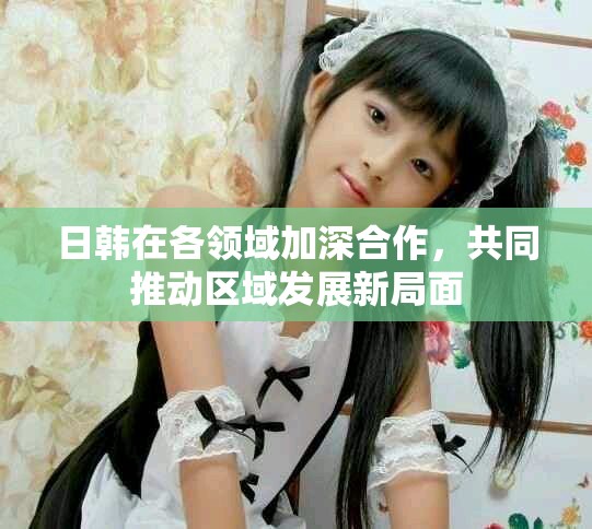 日韩在各领域加深合作，共同推动区域发展新局面
