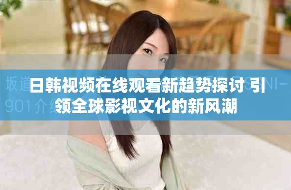 日韩视频在线观看新趋势探讨 引领全球影视文化的新风潮