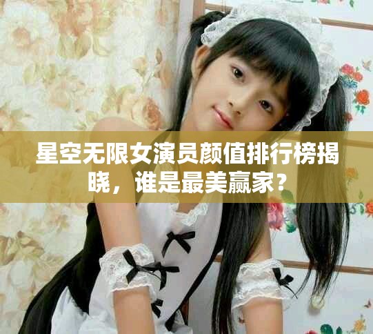 星空无限女演员颜值排行榜揭晓，谁是最美赢家？