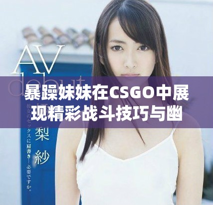 暴躁妹妹在CSGO中展现精彩战斗技巧与幽默风格