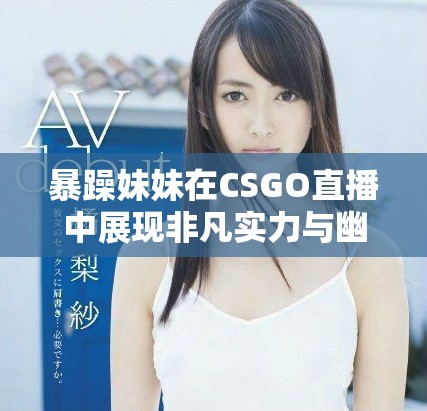 暴躁妹妹在CSGO直播中展现非凡实力与幽默风采