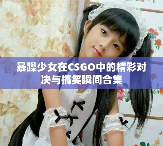 暴躁少女在CSGO中的精彩对决与搞笑瞬间合集