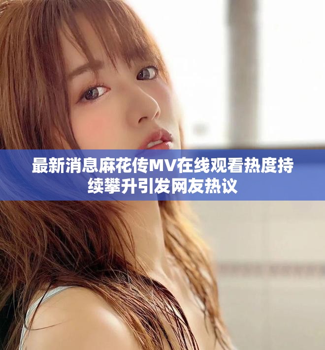 最新消息麻花传MV在线观看热度持续攀升引发网友热议