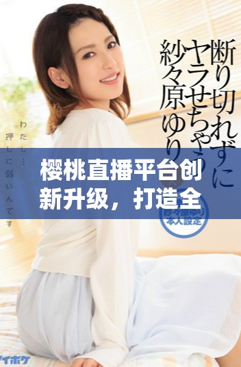 樱桃直播平台创新升级，打造全新互动体验引领直播潮流