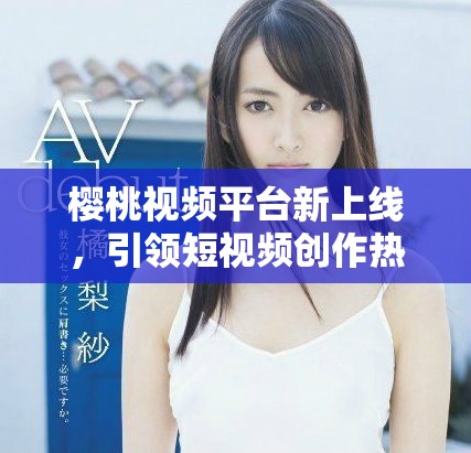 樱桃视频平台新上线，引领短视频创作热潮的创新之举