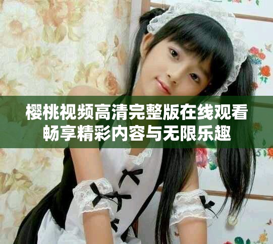 樱桃视频高清完整版在线观看畅享精彩内容与无限乐趣