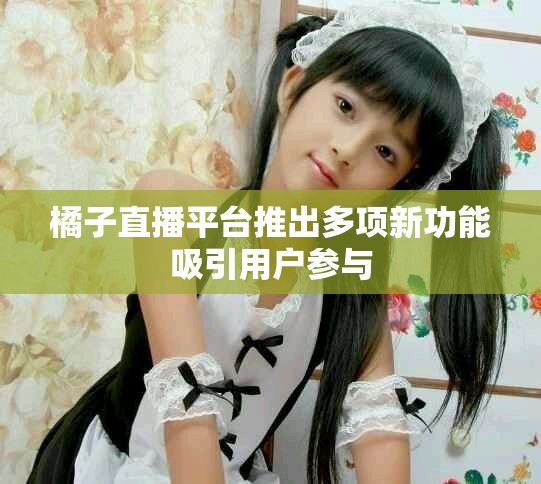 橘子直播平台推出多项新功能吸引用户参与