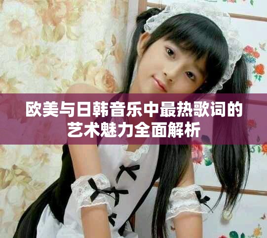 欧美与日韩音乐中最热歌词的艺术魅力全面解析