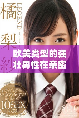 欧美类型的强壮男性在亲密场景中的激情演绎与故事探索