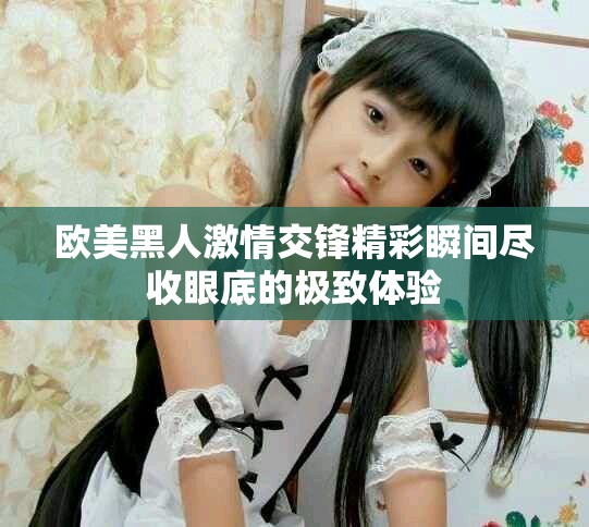 欧美黑人激情交锋精彩瞬间尽收眼底的极致体验