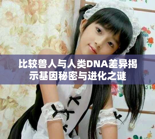 比较兽人与人类DNA差异揭示基因秘密与进化之谜