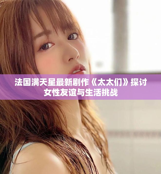 法国满天星最新剧作《太太们》探讨女性友谊与生活挑战